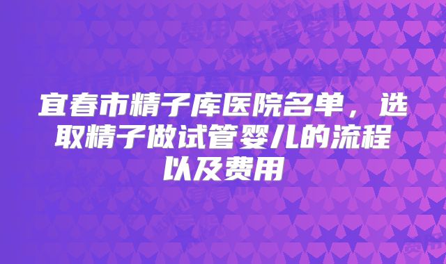 宜春市精子库医院名单，选取精子做试管婴儿的流程以及费用
