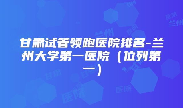甘肃试管领跑医院排名-兰州大学第一医院(位列第一)