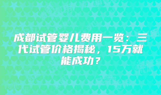 成都试管婴儿费用一览：三代试管价格揭秘，15万就能成功？