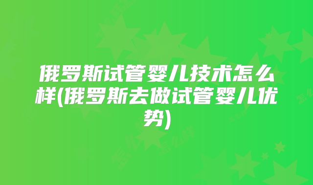 俄罗斯试管婴儿技术怎么样(俄罗斯去做试管婴儿优势)