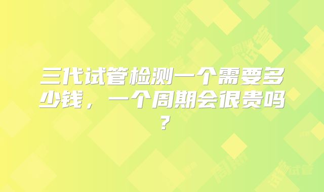 三代试管检测一个需要多少钱，一个周期会很贵吗？