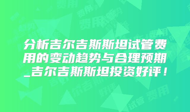 分析吉尔吉斯斯坦试管费用的变动趋势与合理预期_吉尔吉斯斯坦投资好评！