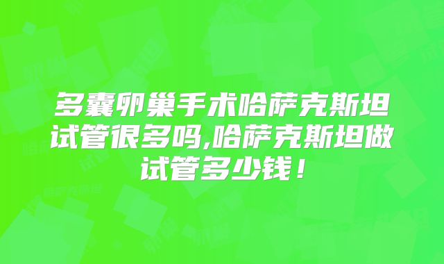 多囊卵巢手术哈萨克斯坦试管很多吗,哈萨克斯坦做试管多少钱！