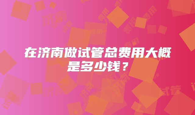 在济南做试管总费用大概是多少钱？