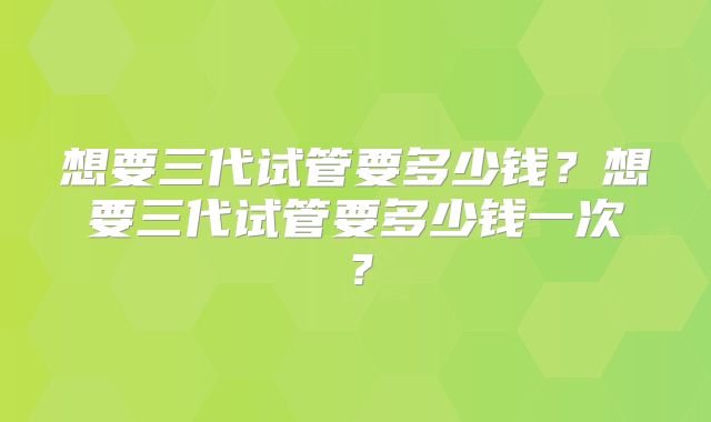 想要三代试管要多少钱？想要三代试管要多少钱一次？