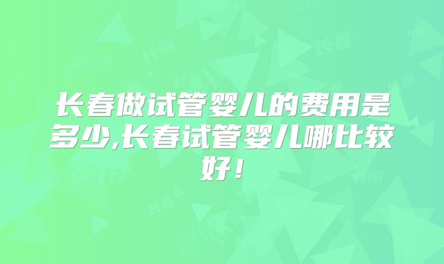 长春做试管婴儿的费用是多少,长春试管婴儿哪比较好！