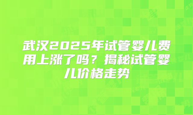 武汉2025年试管婴儿费用上涨了吗？揭秘试管婴儿价格走势