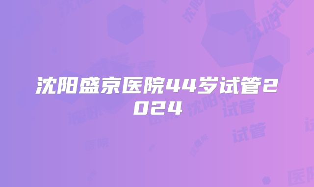 沈阳盛京医院44岁试管2024
