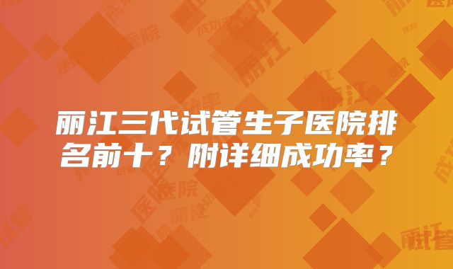 丽江三代试管生子医院排名前十？附详细成功率？