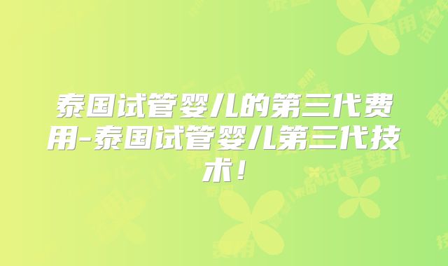 泰国试管婴儿的第三代费用-泰国试管婴儿第三代技术!