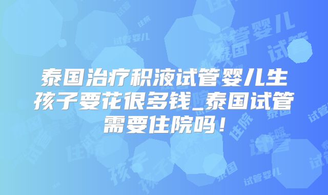 泰国治疗积液试管婴儿生孩子要花很多钱_泰国试管需要住院吗！