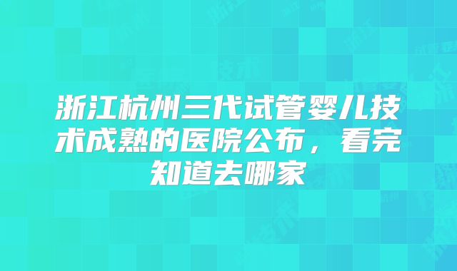 浙江杭州三代试管婴儿技术成熟的医院公布，看完知道去哪家