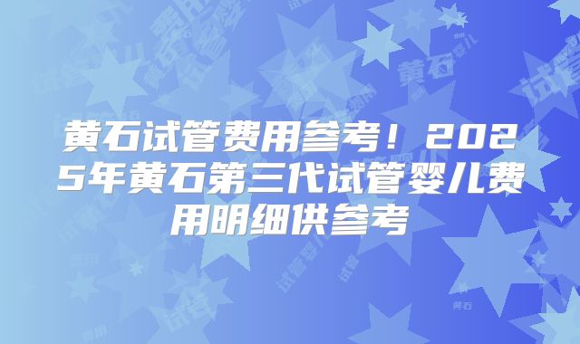 黄石试管费用参考！2025年黄石第三代试管婴儿费用明细供参考