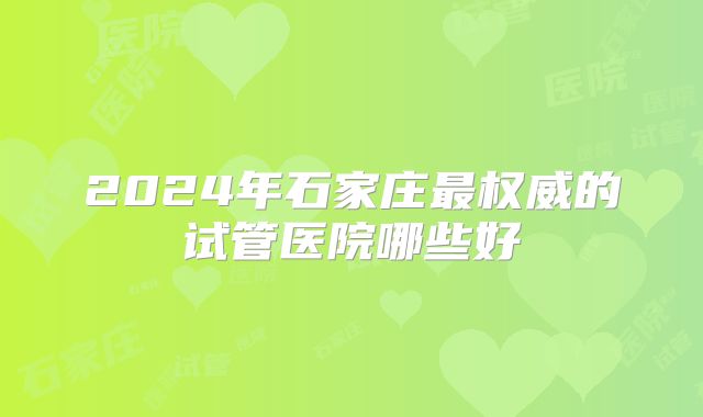 2024年石家庄最权威的试管医院哪些好