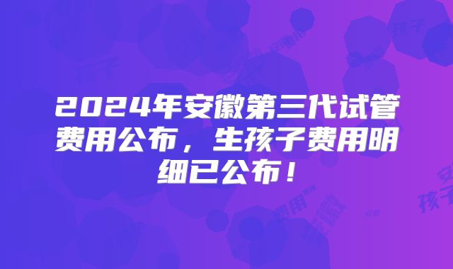2024年安徽第三代试管费用公布,生孩子费用明细已公布!