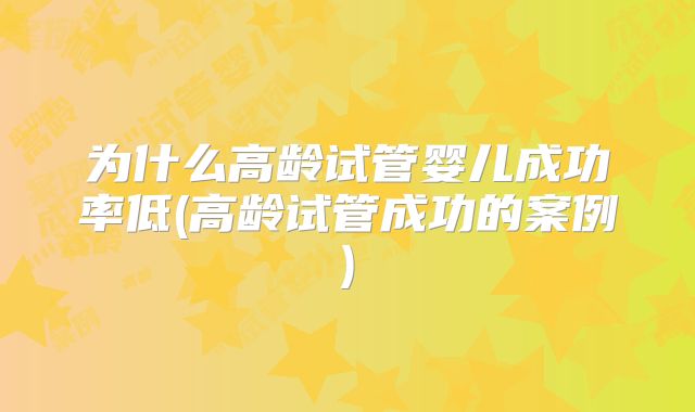 为什么高龄试管婴儿成功率低(高龄试管成功的案例)