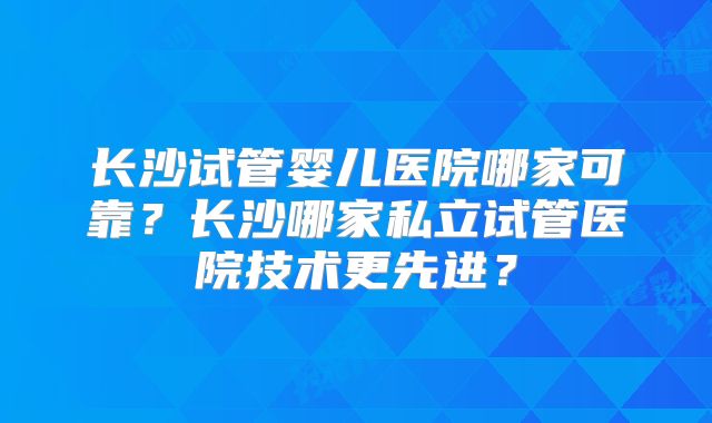 长沙试管婴儿医院哪家可靠？长沙哪家私立试管医院技术更先进？