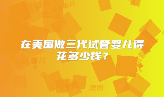 在美国做三代试管婴儿得花多少钱？