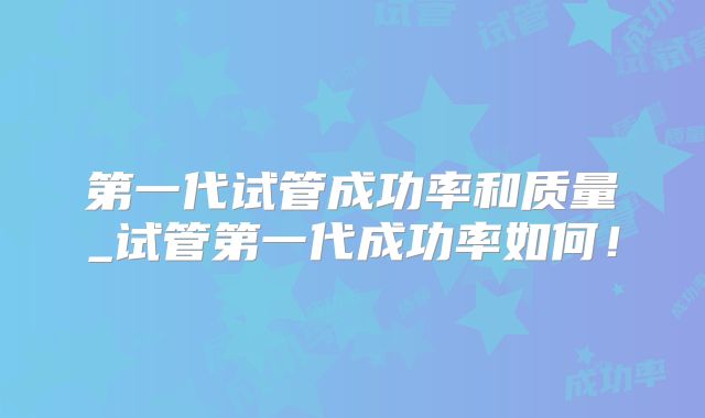 第一代试管成功率和质量_试管第一代成功率如何！