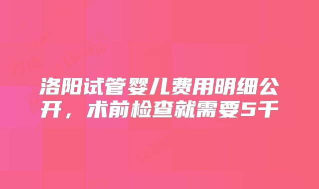 洛阳试管婴儿费用明细公开,术前检查就需要5千