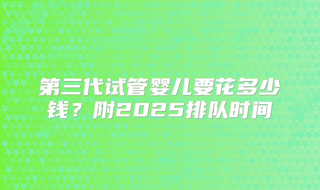 第三代试管婴儿要花多少钱？附2025排队时间
