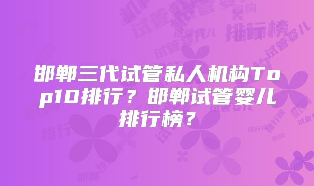 邯郸三代试管私人机构Top10排行?邯郸试管婴儿排行榜?