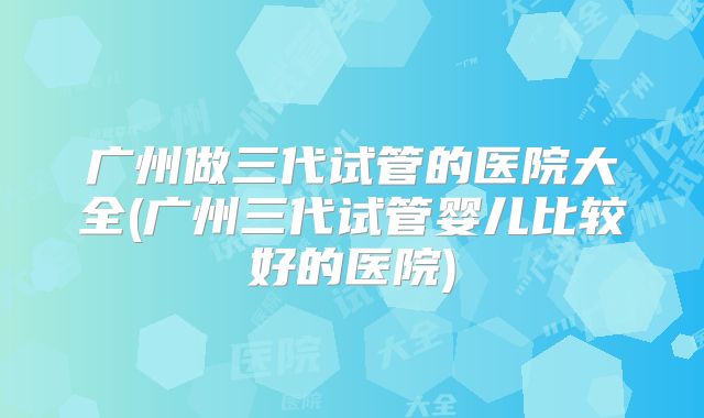 广州做三代试管的医院大全(广州三代试管婴儿比较好的医院)