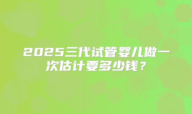 2025三代试管婴儿做一次估计要多少钱？