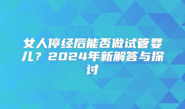 女人停经后能否做试管婴儿？2024年新解答与探讨