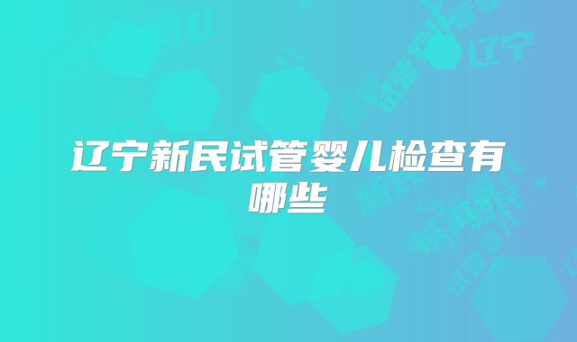 辽宁新民试管婴儿检查有哪些