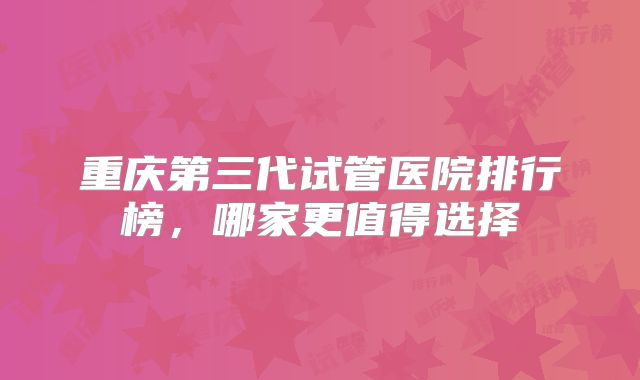 重庆第三代试管医院排行榜，哪家更值得选择