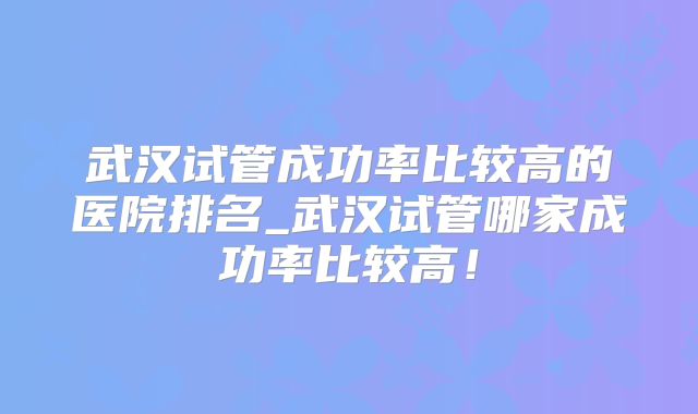 武汉试管成功率比较高的医院排名_武汉试管哪家成功率比较高！
