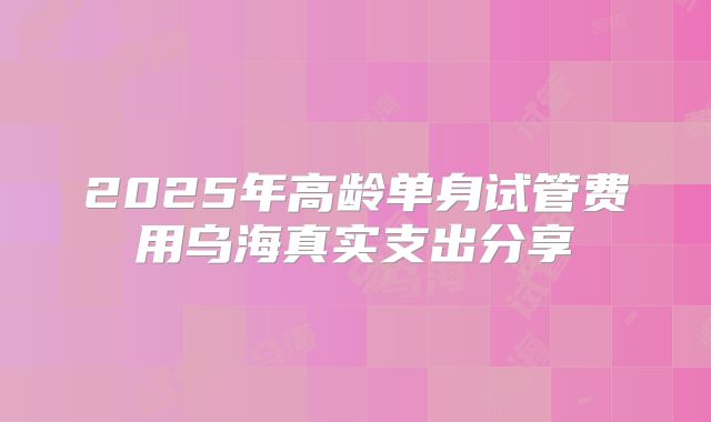 2025年高龄单身试管费用乌海真实支出分享