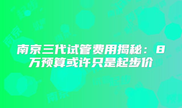 南京三代试管费用揭秘:8万预算或许只是起步价