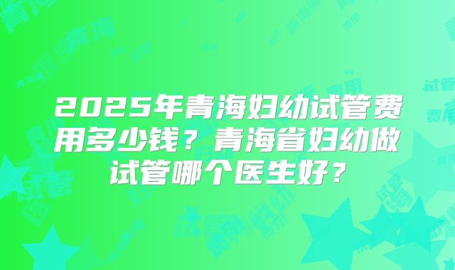 2025年青海妇幼试管费用多少钱？青海省妇幼做试管哪个医生好？