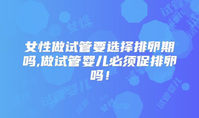 女性做试管要选择排卵期吗,做试管婴儿必须促排卵吗！