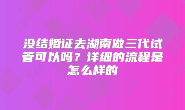 没结婚证去湖南做三代试管可以吗？详细的流程是怎么样的