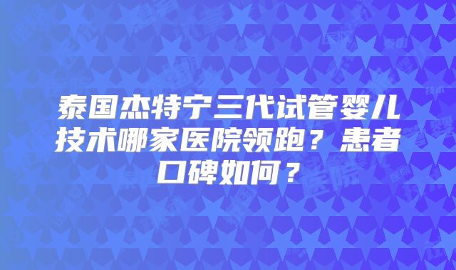 泰国杰特宁三代试管婴儿技术哪家医院领跑？患者口碑如何？