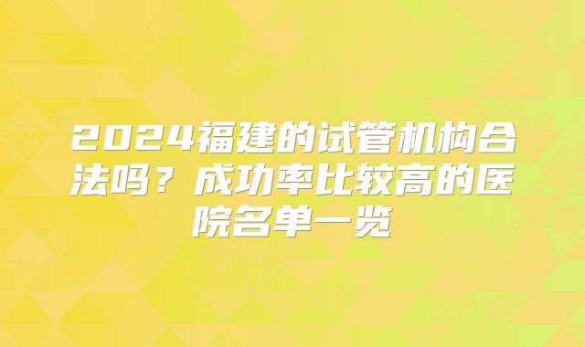 2024福建的试管机构合法吗?成功率比较高的医院名单一览