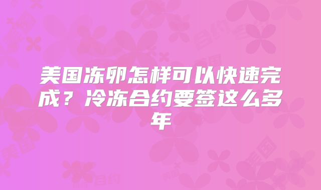 美国冻卵怎样可以快速完成?冷冻合约要签这么多年