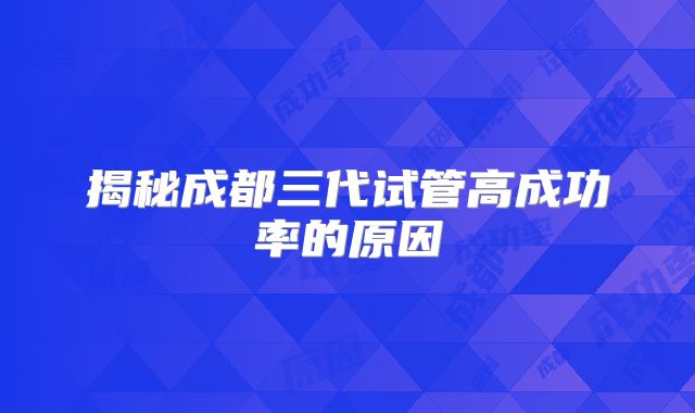 揭秘成都三代试管高成功率的原因