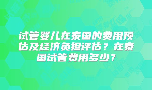 试管婴儿在泰国的费用预估及经济负担评估?在泰国试管费用多少?