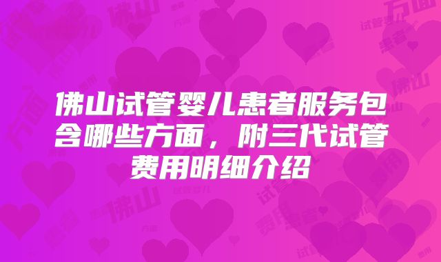 佛山试管婴儿患者服务包含哪些方面，附三代试管费用明细介绍