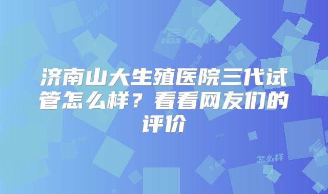 济南山大生殖医院三代试管怎么样？看看网友们的评价