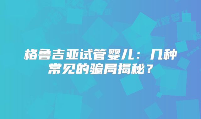 格鲁吉亚试管婴儿：几种常见的骗局揭秘？