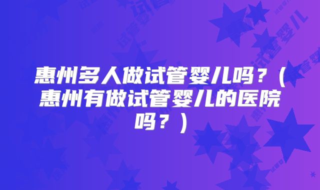 惠州多人做试管婴儿吗？(惠州有做试管婴儿的医院吗？)