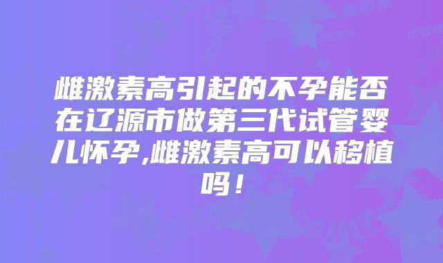 雌激素高引起的不孕能否在辽源市做第三代试管婴儿怀孕,雌激素高可以移植吗!