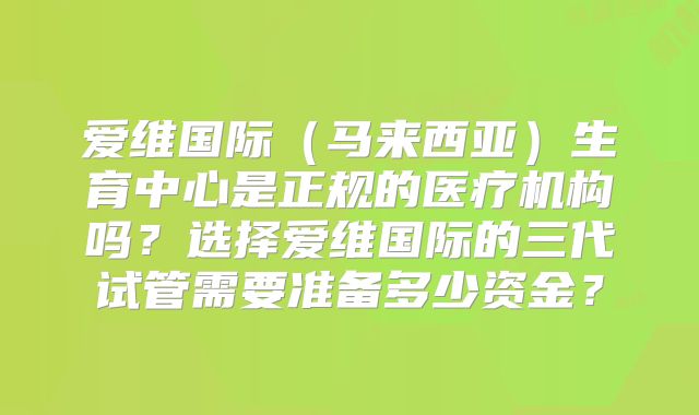 爱维国际（马来西亚）生育中心是正规的医疗机构吗？选择爱维国际的三代试管需要准备多少资金？