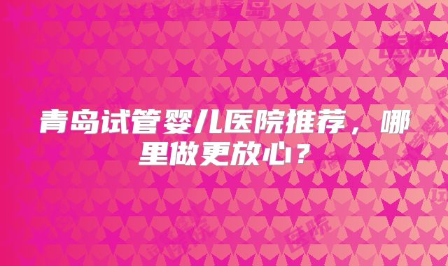 青岛试管婴儿医院推荐，哪里做更放心？