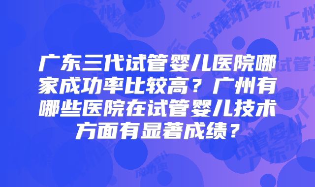 广东三代试管婴儿医院哪家成功率比较高？广州有哪些医院在试管婴儿技术方面有显著成绩？